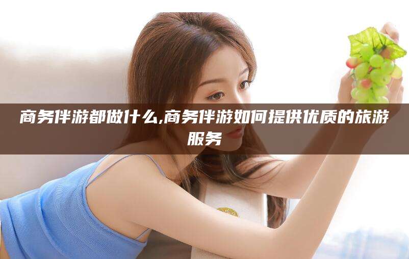 乐山商务伴游都做什么,商务伴游如何提供优质的旅游服务