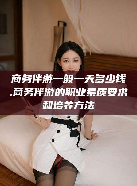 乐山商务伴游一般一天多少钱,商务伴游的职业素质要求和培养方法