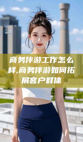 乐山商务伴游工作怎么样,商务伴游如何拓展客户群体