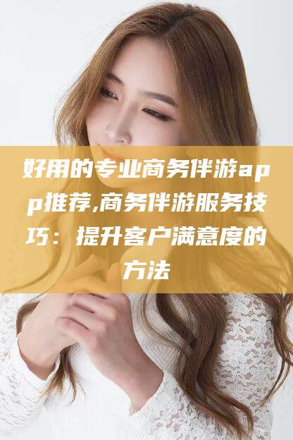 乐山好用的专业商务伴游app推荐,商务伴游服务技巧：提升客户满意度的方法