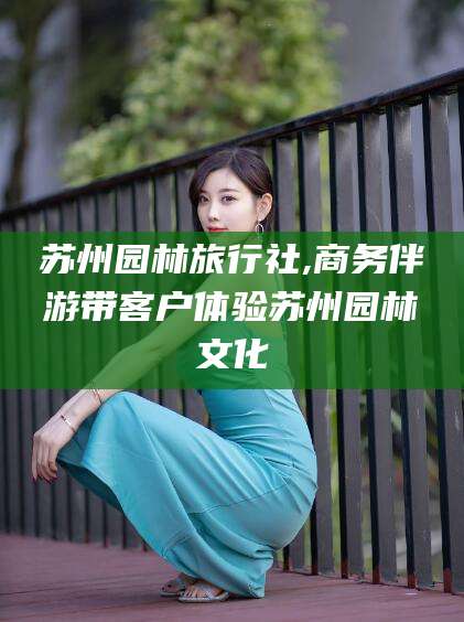 乐山苏州园林旅行社,商务伴游带客户体验苏州园林文化