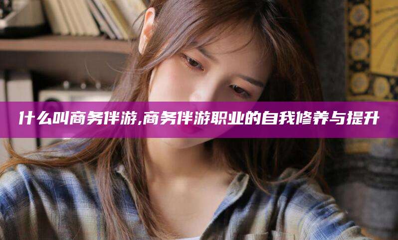 乐山什么叫商务伴游,商务伴游职业的自我修养与提升