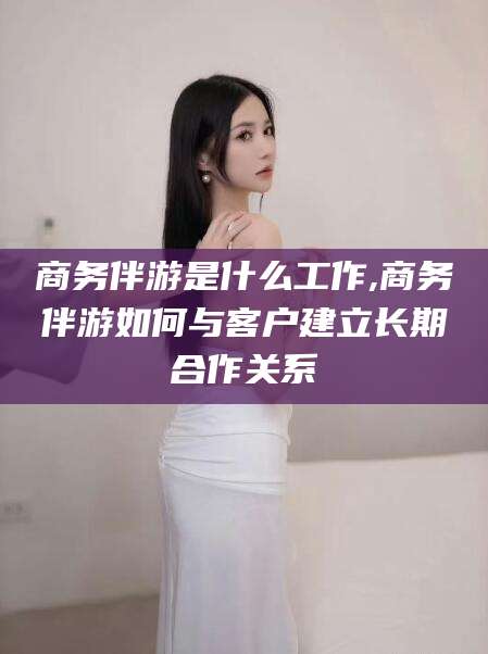 乐山商务伴游是什么工作,商务伴游如何与客户建立长期合作关系