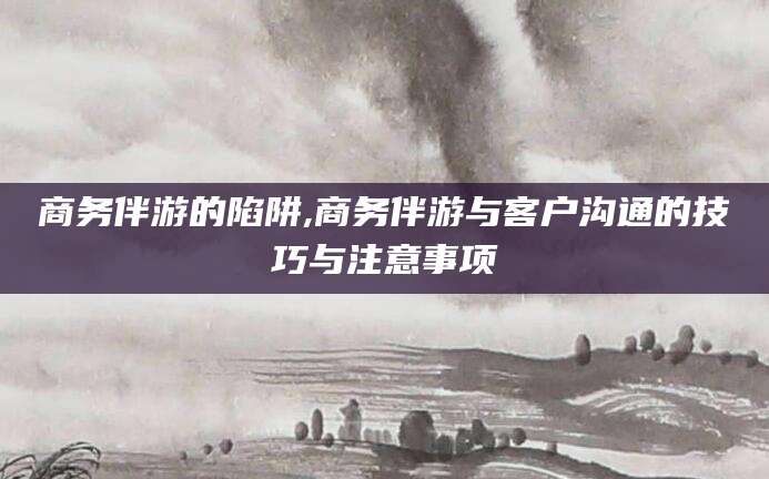 乐山商务伴游的陷阱,商务伴游与客户沟通的技巧与注意事项