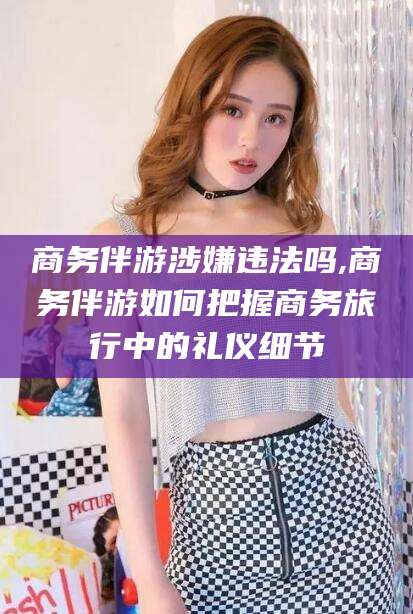 乐山商务伴游涉嫌违法吗,商务伴游如何把握商务旅行中的礼仪细节