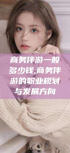 乐山商务伴游一般多少钱,商务伴游的职业规划与发展方向