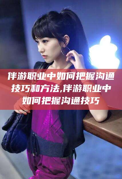 乐山伴游职业中如何把握沟通技巧和方法,伴游职业中如何把握沟通技巧