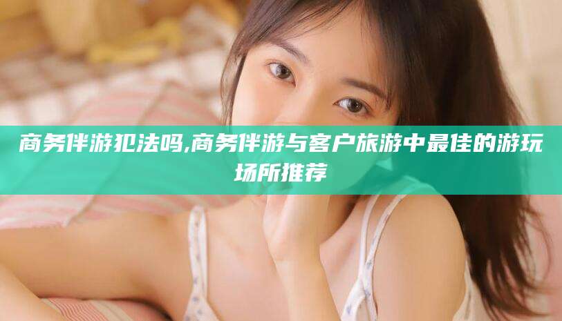 乐山商务伴游犯法吗,商务伴游与客户旅游中最佳的游玩场所推荐