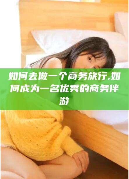 乐山如何去做一个商务旅行,如何成为一名优秀的商务伴游