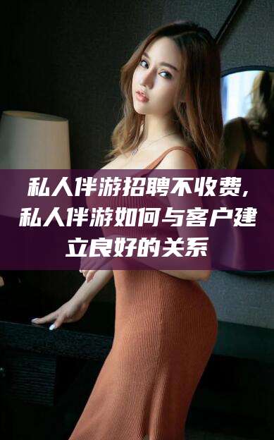 乐山私人伴游招聘不收费,私人伴游如何与客户建立良好的关系