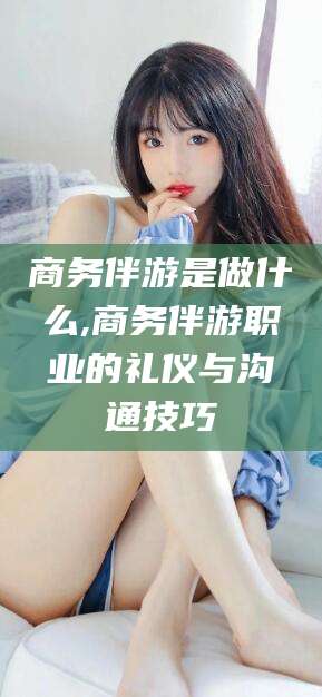 乐山商务伴游是做什么,商务伴游职业的礼仪与沟通技巧