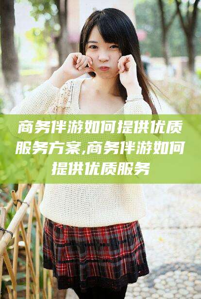 乐山商务伴游如何提供优质服务方案,商务伴游如何提供优质服务