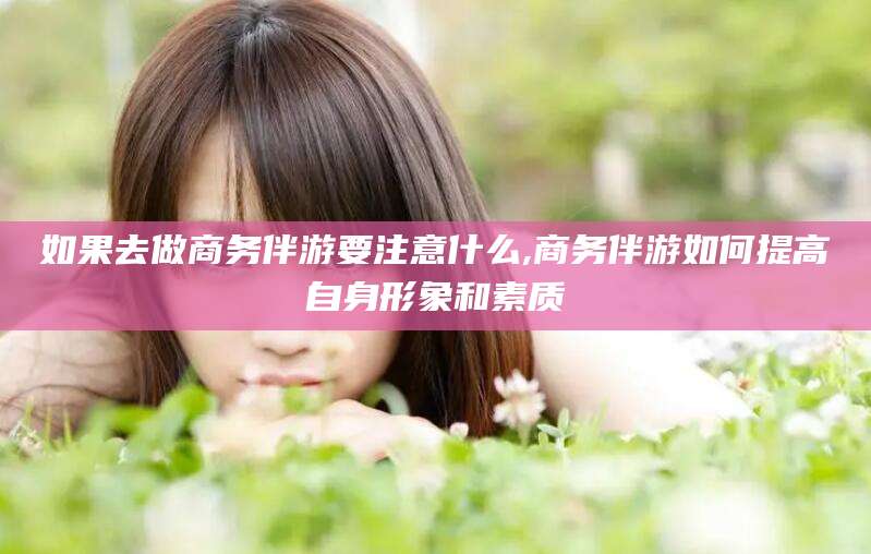 乐山如果去做商务伴游要注意什么,商务伴游如何提高自身形象和素质