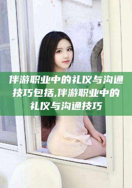 乐山伴游职业中的礼仪与沟通技巧包括,伴游职业中的礼仪与沟通技巧