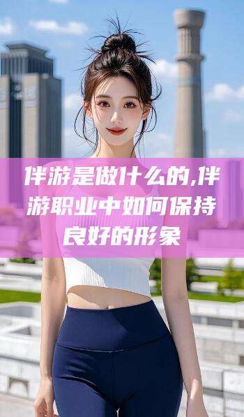 乐山伴游是做什么的,伴游职业中如何保持良好的形象