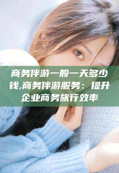 乐山商务伴游一般一天多少钱,商务伴游服务：提升企业商务旅行效率