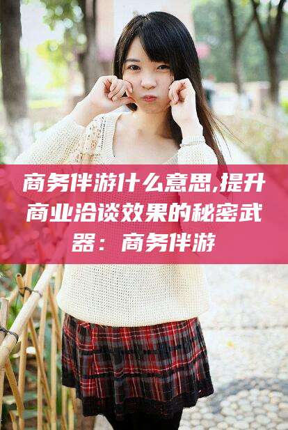 乐山商务伴游什么意思,提升商业洽谈效果的秘密武器：商务伴游