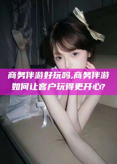 乐山商务伴游好玩吗,商务伴游如何让客户玩得更开心?