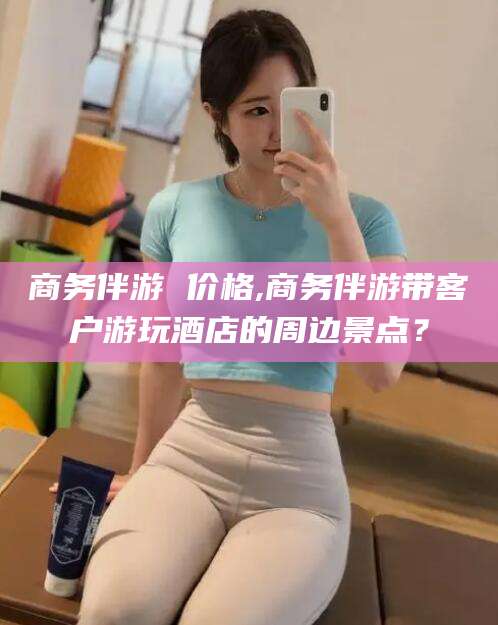 乐山商务伴游 价格,商务伴游带客户游玩酒店的周边景点？