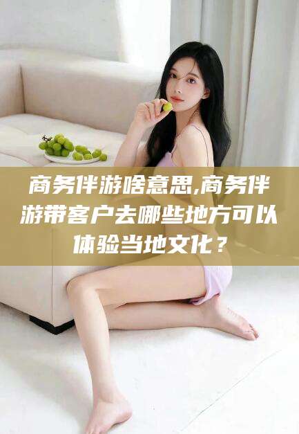 乐山商务伴游啥意思,商务伴游带客户去哪些地方可以体验当地文化？