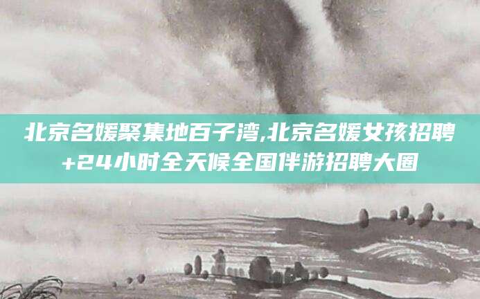 乐山北京名媛聚集地百子湾,北京名媛女孩招聘+24小时全天候全国伴游招聘大圈