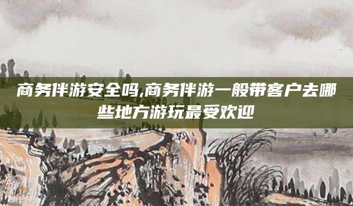 乐山商务伴游安全吗,商务伴游一般带客户去哪些地方游玩最受欢迎