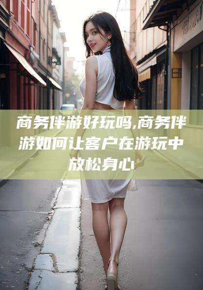 乐山商务伴游好玩吗,商务伴游如何让客户在游玩中放松身心