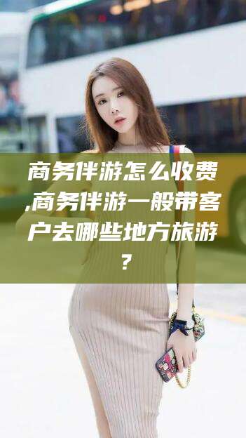 乐山商务伴游怎么收费,商务伴游一般带客户去哪些地方旅游？