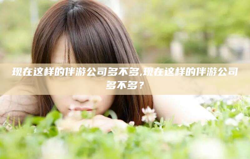 乐山现在这样的伴游公司多不多,现在这样的伴游公司多不多？