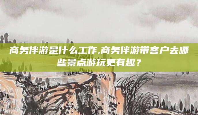 乐山商务伴游是什么工作,商务伴游带客户去哪些景点游玩更有趣？