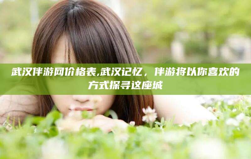 乐山武汉伴游网价格表,武汉记忆，伴游将以你喜欢的方式探寻这座城