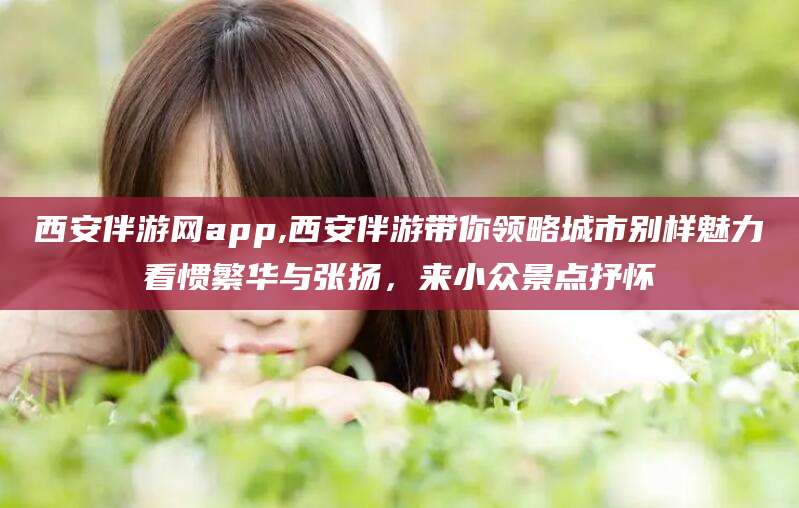 乐山西安伴游网app,西安伴游带你领略城市别样魅力看惯繁华与张扬，来小众景点抒怀