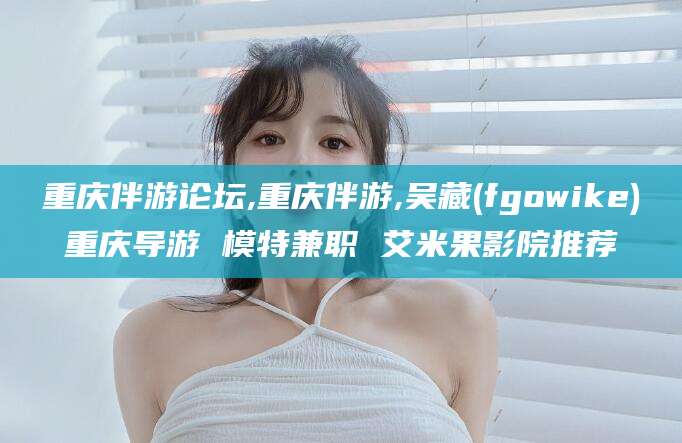 乐山重庆伴游论坛,重庆伴游,吴藏(fgowike)重庆导游 模特兼职 艾米果影院推荐