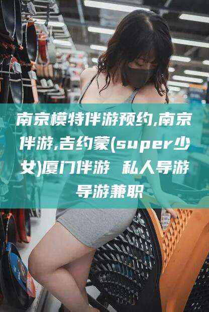 乐山南京模特伴游预约,南京伴游,吉约蒙(super少女)厦门伴游 私人导游 导游兼职