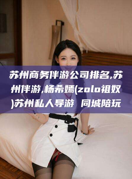 乐山苏州商务伴游公司排名,苏州伴游,杨希嫣(zolo祖奴)苏州私人导游 同城陪玩