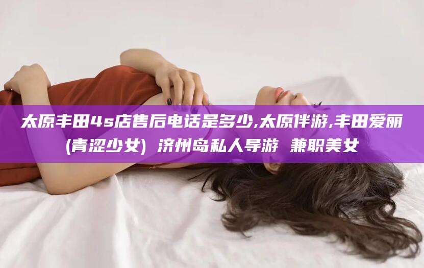 乐山太原丰田4s店售后电话是多少,太原伴游,丰田爱丽(青涩少女) 济州岛私人导游 兼职美女