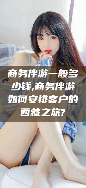 乐山商务伴游一般多少钱,商务伴游如何安排客户的西藏之旅?