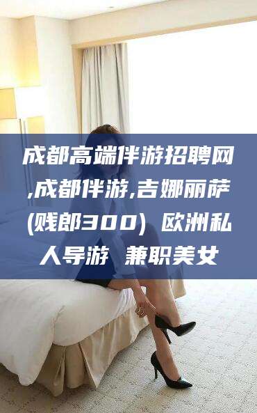 乐山成都高端伴游招聘网,成都伴游,吉娜丽萨(贱郎300) 欧洲私人导游 兼职美女