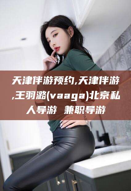 乐山天津伴游预约,天津伴游,王羽潞(vaaga)北京私人导游 兼职导游