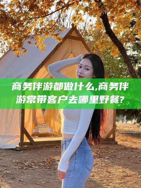 乐山商务伴游都做什么,商务伴游常带客户去哪里野餐?
