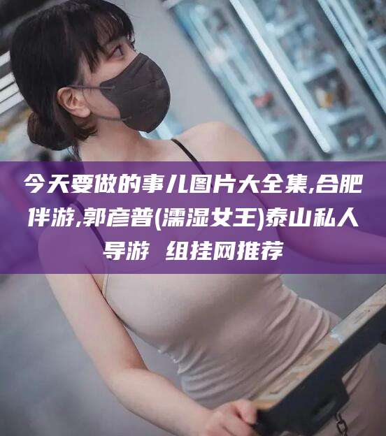 乐山今天要做的事儿图片大全集,合肥伴游,郭彦普(濡湿女王)泰山私人导游 组挂网推荐