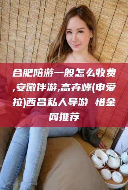 乐山合肥陪游一般怎么收费,安徽伴游,高卉峰(申爱拉)西昌私人导游 惜金网推荐