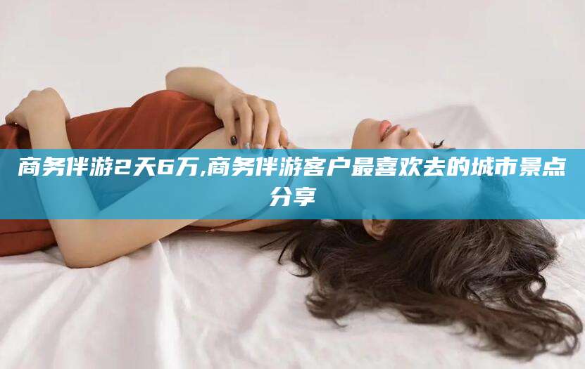 乐山商务伴游2天6万,商务伴游客户最喜欢去的城市景点分享