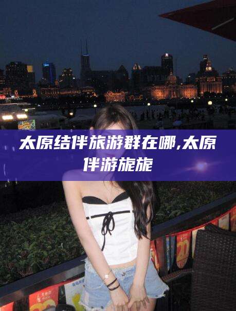 乐山太原结伴旅游群在哪,太原伴游旎旎
