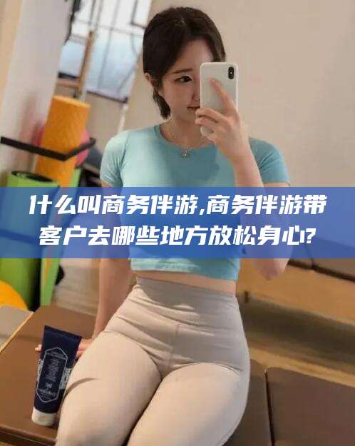 乐山什么叫商务伴游,商务伴游带客户去哪些地方放松身心?