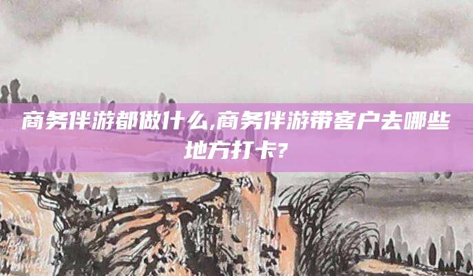 乐山商务伴游都做什么,商务伴游带客户去哪些地方打卡?
