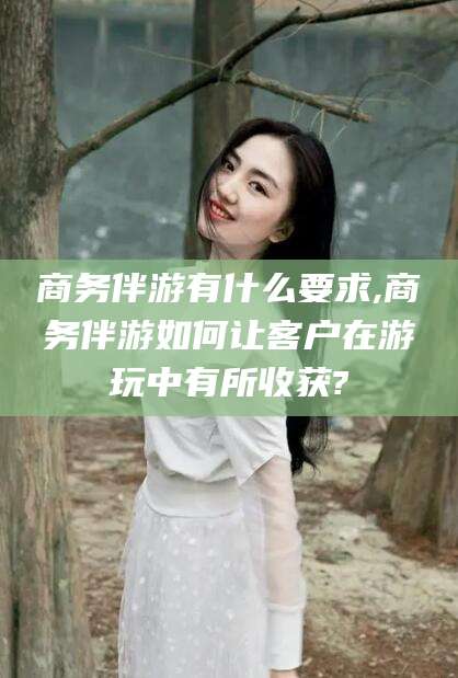 乐山商务伴游有什么要求,商务伴游如何让客户在游玩中有所收获?