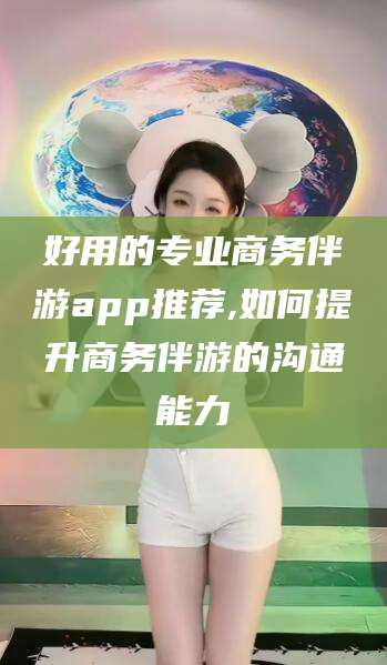 乐山好用的专业商务伴游app推荐,如何提升商务伴游的沟通能力
