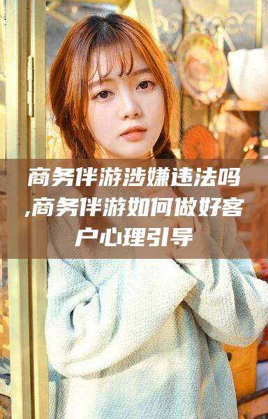 乐山商务伴游涉嫌违法吗,商务伴游如何做好客户心理引导