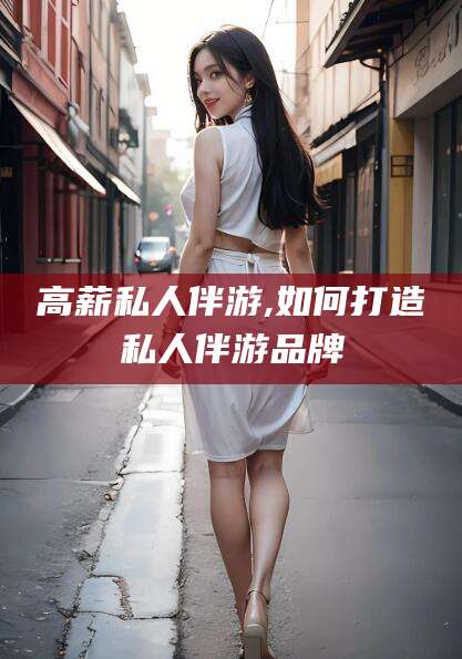 乐山高薪私人伴游,如何打造私人伴游品牌